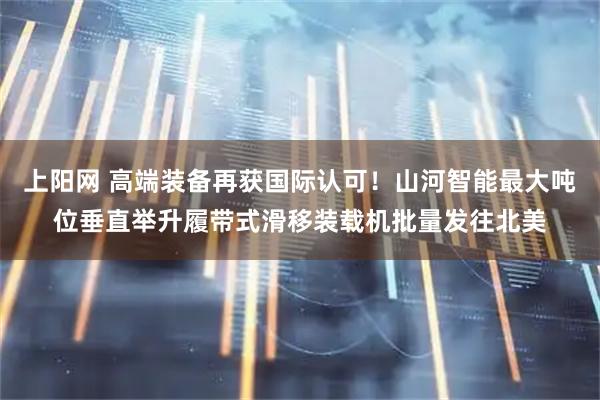 上阳网 高端装备再获国际认可！山河智能最大吨位垂直举升履带式滑移装载机批量发往北美