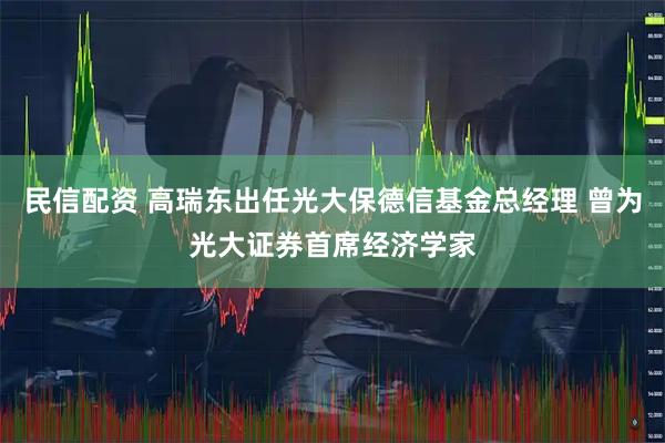 民信配资 高瑞东出任光大保德信基金总经理 曾为光大证券首席经济学家