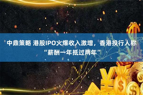 中鼎策略 港股IPO火爆收入激增，香港投行人称“薪酬一年抵过两年”