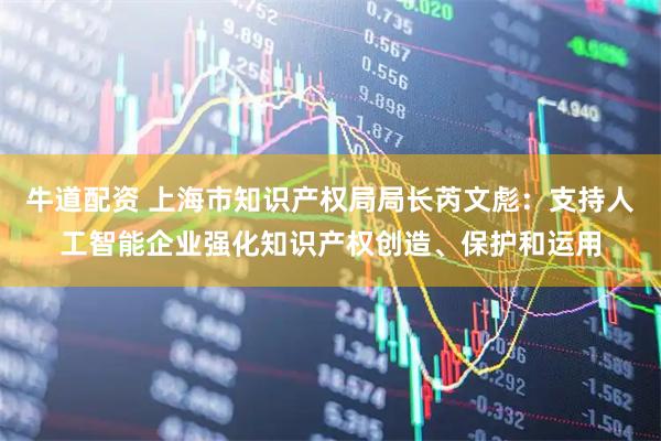 牛道配资 上海市知识产权局局长芮文彪：支持人工智能企业强化知识产权创造、保护和运用