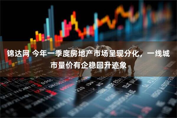 锦达网 今年一季度房地产市场呈现分化，一线城市量价有企稳回升迹象