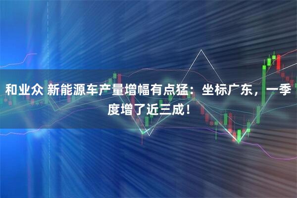和业众 新能源车产量增幅有点猛：坐标广东，一季度增了近三成！