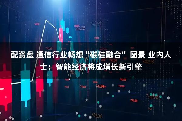 配资盘 通信行业畅想“碳硅融合” 图景 业内人士：智能经济将成增长新引擎