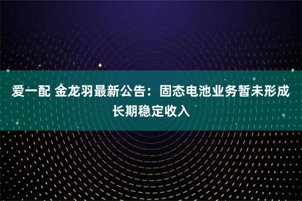 爱一配 金龙羽最新公告：固态电池业务暂未形成长期稳定收入