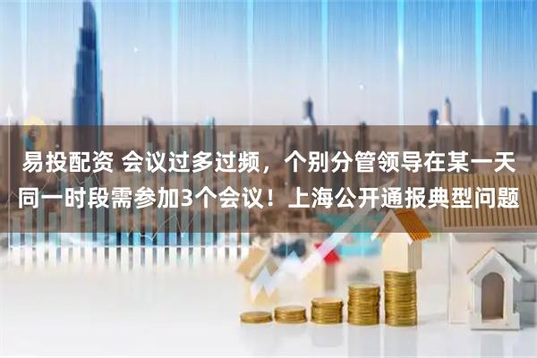 易投配资 会议过多过频，个别分管领导在某一天同一时段需参加3个会议！上海公开通报典型问题