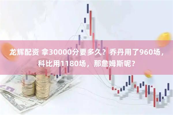 龙辉配资 拿30000分要多久？乔丹用了960场，科比用1180场，那詹姆斯呢？