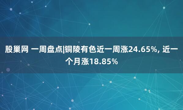 股巢网 一周盘点|铜陵有色近一周涨24.65%, 近一个月涨18.85%