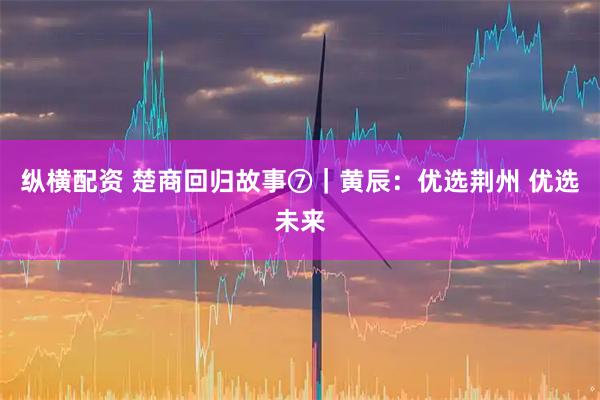 纵横配资 楚商回归故事⑦｜黄辰：优选荆州 优选未来