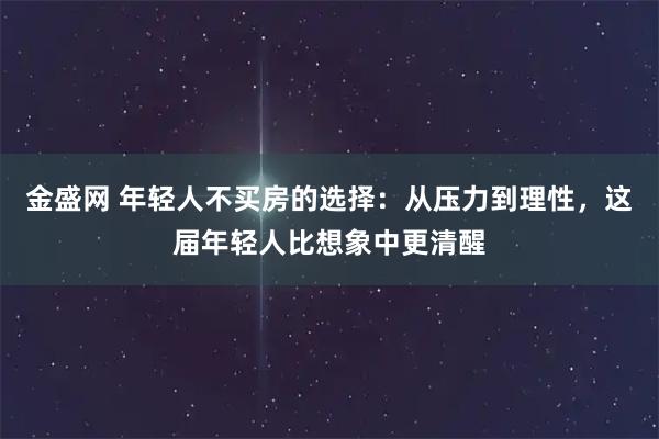 金盛网 年轻人不买房的选择：从压力到理性，这届年轻人比想象中更清醒