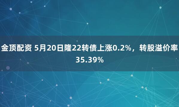 金顶配资 5月20日隆22转债上涨0.2%，转股溢价率35.39%