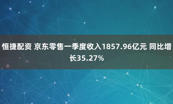 恒捷配资 京东零售一季度收入1857.96亿元 同比增长35.27%