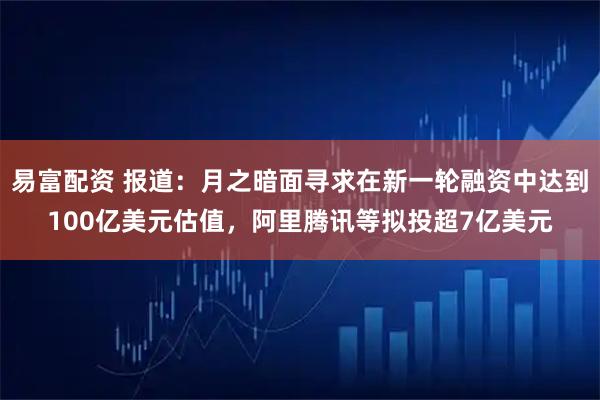 易富配资 报道：月之暗面寻求在新一轮融资中达到100亿美元估值，阿里腾讯等拟投超7亿美元