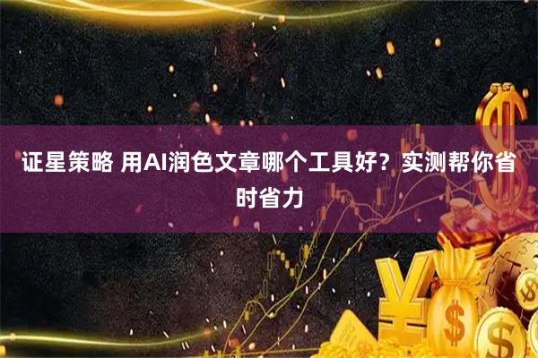 证星策略 用AI润色文章哪个工具好？实测帮你省时省力