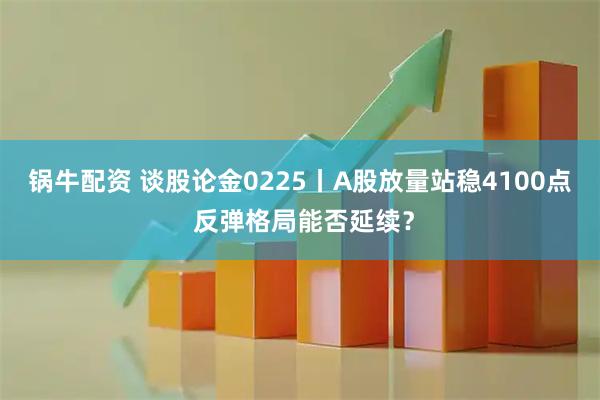 锅牛配资 谈股论金0225丨A股放量站稳4100点 反弹格局能否延续？
