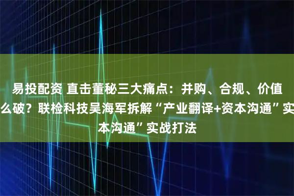 易投配资 直击董秘三大痛点：并购、合规、价值传递怎么破？联检科技吴海军拆解“产业翻译+资本沟通”实战打法