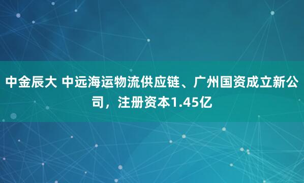 中金辰大 中远海运物流供应链、广州国资成立新公司，注册资本1.45亿