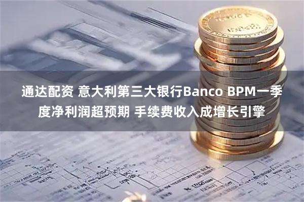 通达配资 意大利第三大银行Banco BPM一季度净利润超预期 手续费收入成增长引擎