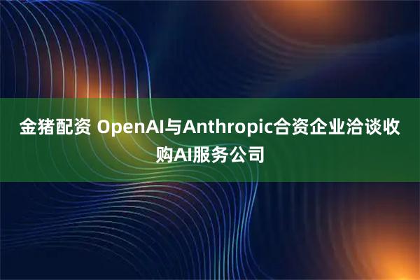 金猪配资 OpenAI与Anthropic合资企业洽谈收购AI服务公司