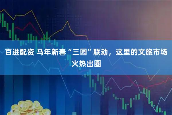 百进配资 马年新春“三园”联动，这里的文旅市场火热出圈
