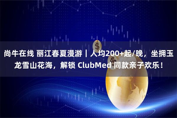 尚牛在线 丽江春夏漫游｜人均200+起/晚，坐拥玉龙雪山花海，解锁 ClubMed 同款亲子欢乐！